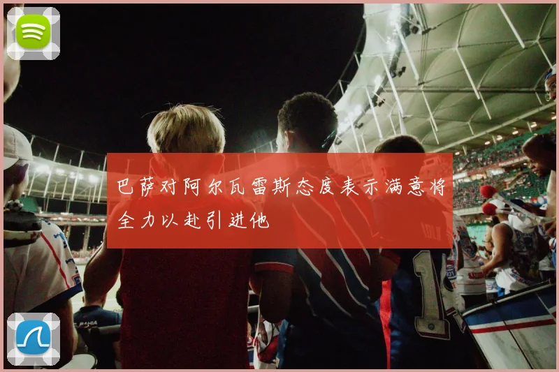 巴萨对阿尔瓦雷斯态度表示满意将全力以赴引进他
