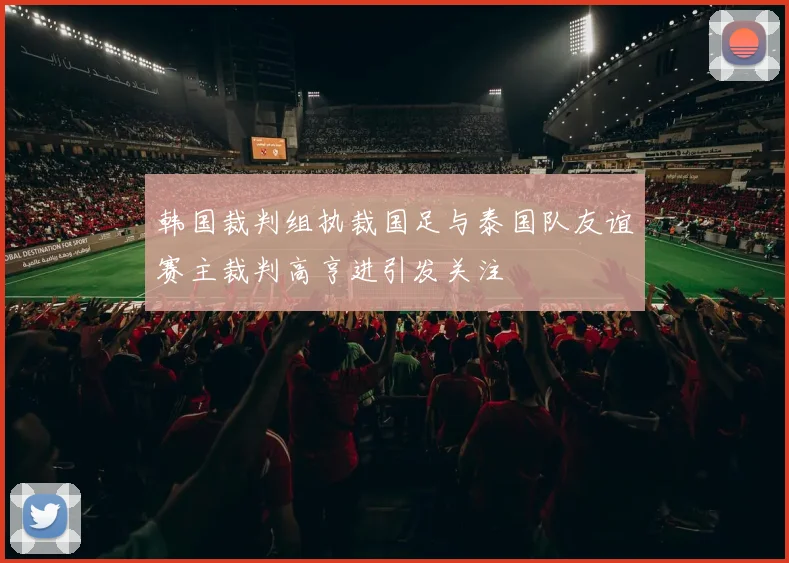 韩国裁判组执裁国足与泰国队友谊赛主裁判高亨进引发关注