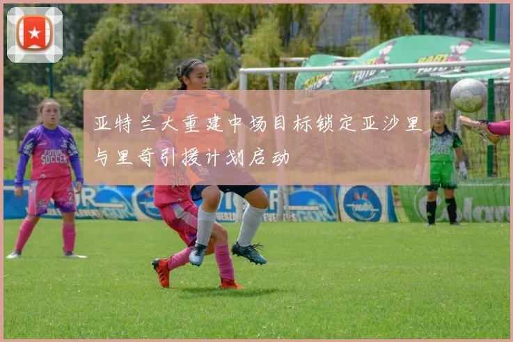亚特兰大重建中场目标锁定亚沙里与里奇引援计划启动