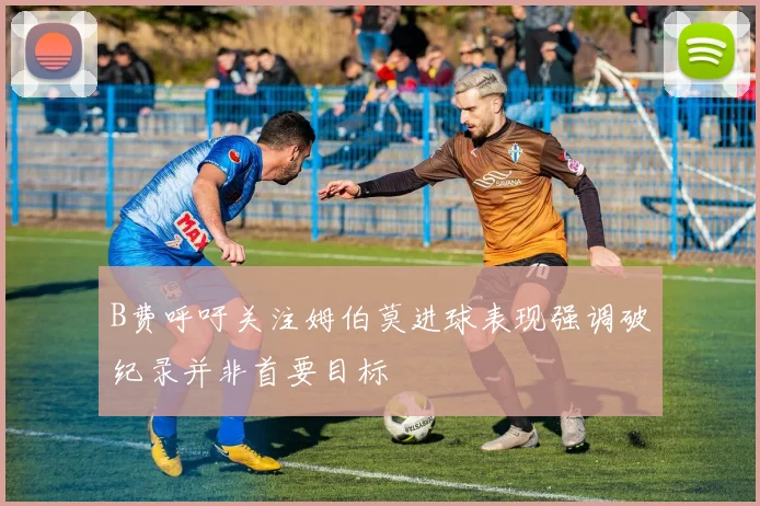 B费呼吁关注姆伯莫进球表现强调破纪录并非首要目标