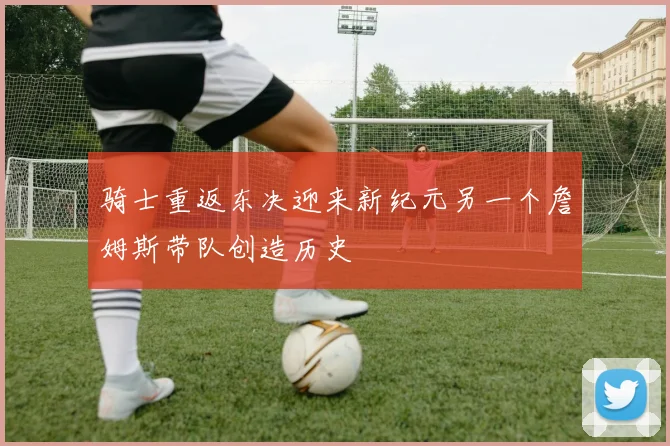 骑士重返东决迎来新纪元另一个詹姆斯带队创造历史