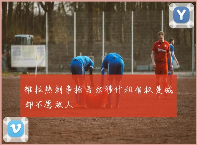 维拉热刺争抢马尔穆什租借权曼城却不愿放人