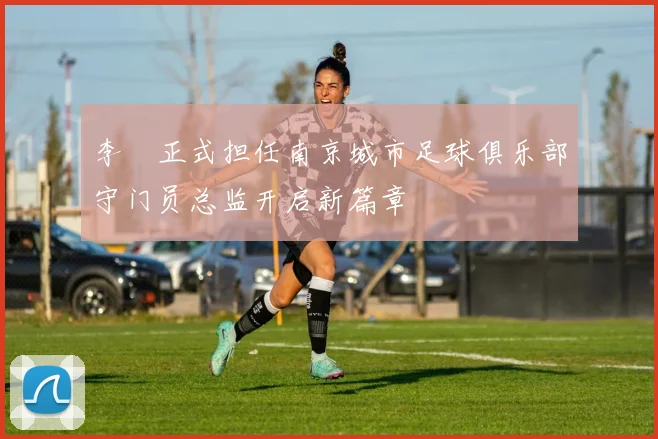 李勣正式担任南京城市足球俱乐部守门员总监开启新篇章