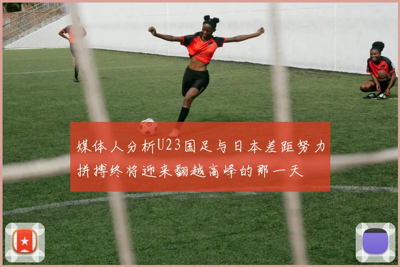 媒体人分析U23国足与日本差距努力拼搏终将迎来翻越高峰的那一天