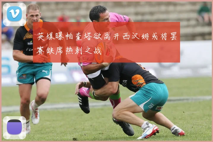 英媒曝帕奎塔欲离开西汉姆或将罢赛缺席热刺之战