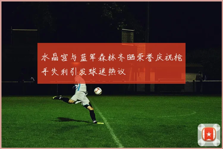 水晶宫与蓝军森林齐晒荣誉庆祝枪手失利引发球迷热议