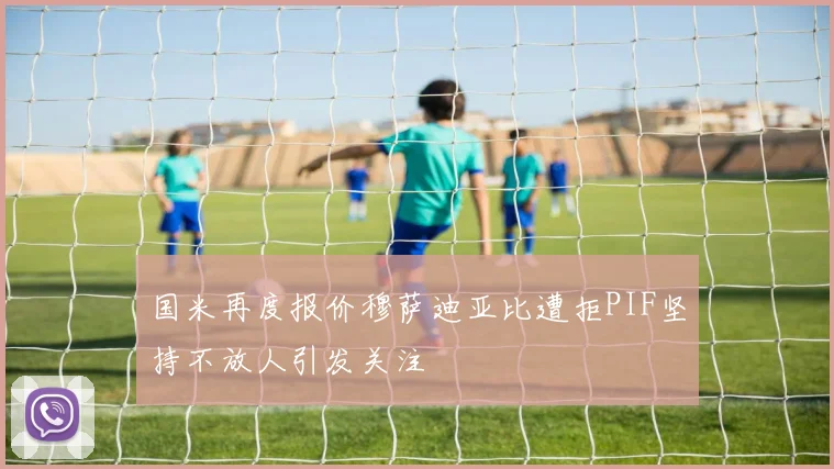 国米再度报价穆萨迪亚比遭拒PIF坚持不放人引发关注