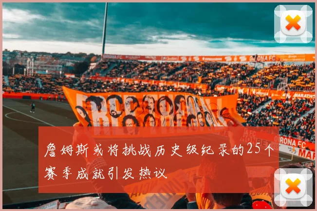 詹姆斯或将挑战历史级纪录的25个赛季成就引发热议