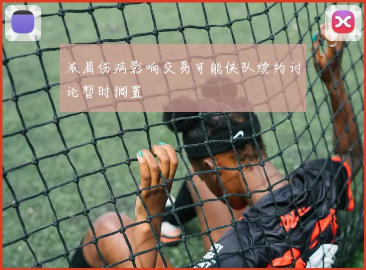 浓眉伤病影响交易可能侠队续约讨论暂时搁置