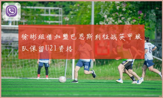 徐彬租借加盟巴恩斯利征战英甲狼队保留U21资格