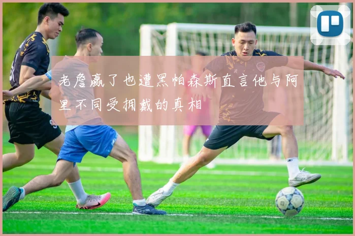 老詹赢了也遭黑帕森斯直言他与阿里不同受拥戴的真相