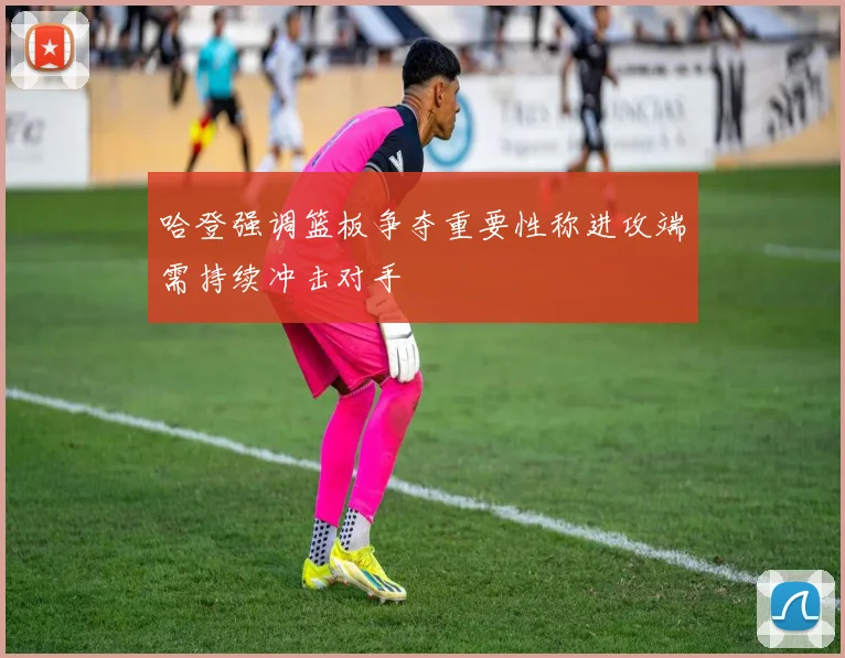 哈登强调篮板争夺重要性称进攻端需持续冲击对手